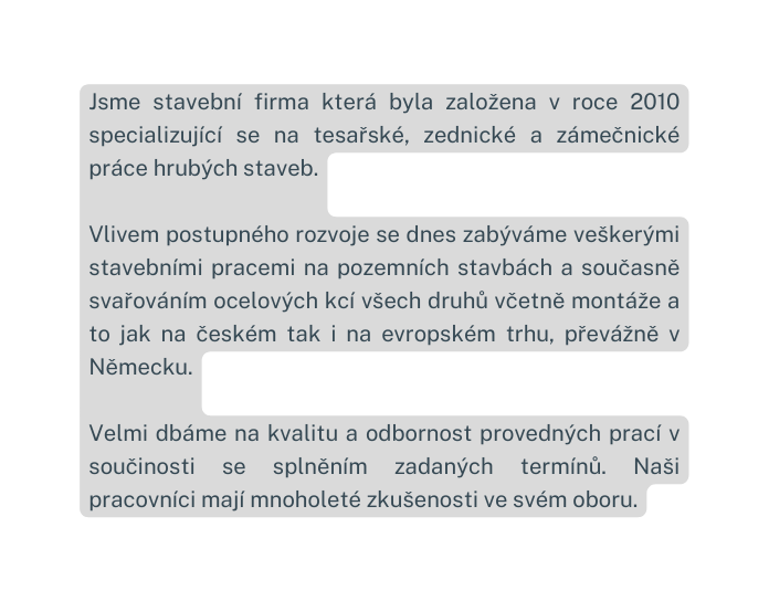 Jsme stavební firma která byla založena v roce 2010 specializující se na tesařské zednické a zámečnické práce hrubých staveb Vlivem postupného rozvoje se dnes zabýváme veškerými stavebními pracemi na pozemních stavbách a současně svařováním ocelových kcí všech druhů včetně montáže a to jak na českém tak i na evropském trhu převážně v Německu Velmi dbáme na kvalitu a odbornost provedných prací v součinosti se splněním zadaných termínů Naši pracovníci mají mnoholeté zkušenosti ve svém oboru